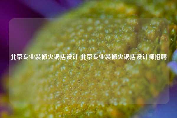 北京专业装修火锅店设计 北京专业装修火锅店设计师招聘